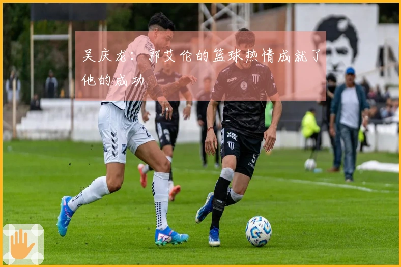 吴庆龙：郭艾伦的篮球热情成就了他的成功