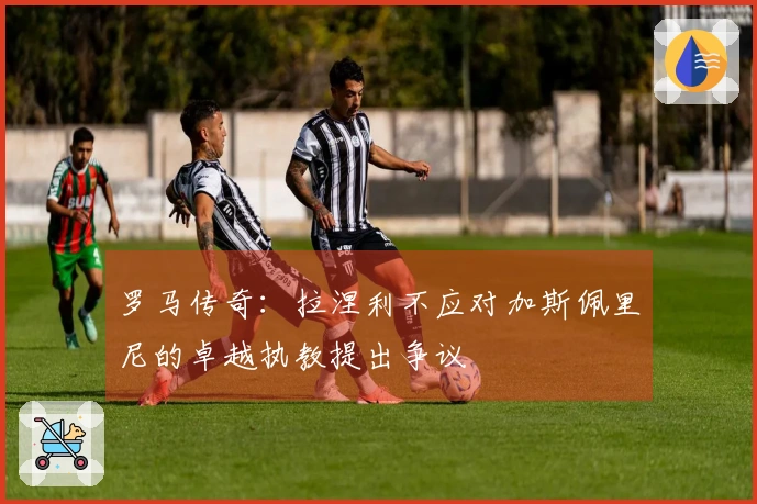 罗马传奇：拉涅利不应对加斯佩里尼的卓越执教提出争议