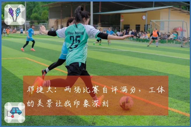 邓捷夫：两场比赛自评满分，工体的美景让我印象深刻