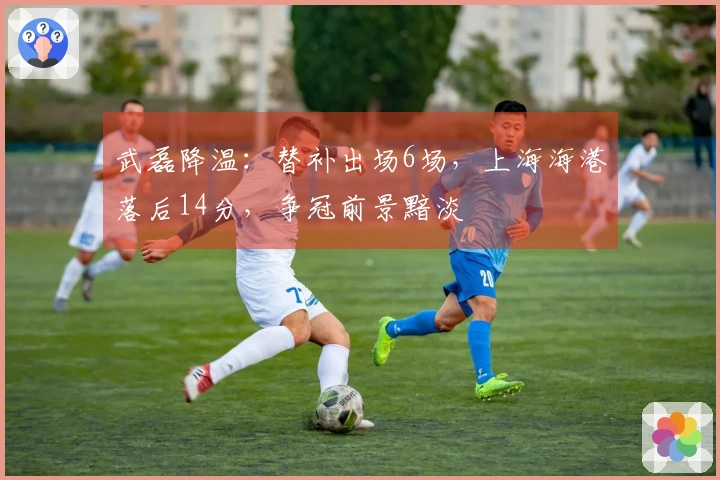 武磊降温：替补出场6场，上海海港落后14分，争冠前景黯淡