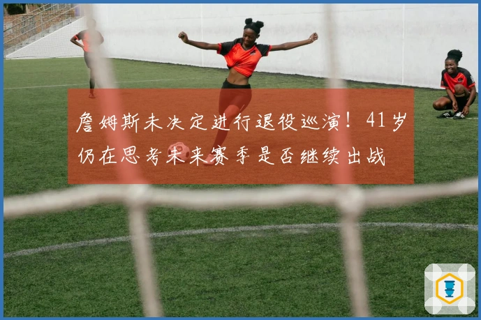 詹姆斯未决定进行退役巡演！41岁仍在思考未来赛季是否继续出战