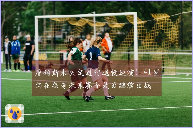 詹姆斯未决定进行退役巡演！41岁仍在思考未来赛季是否继续出战