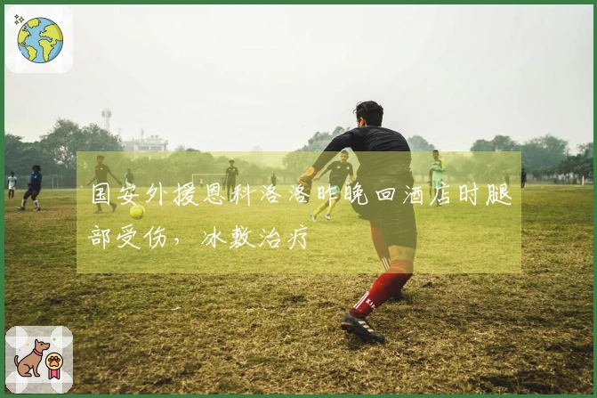 国安外援恩科洛洛昨晚回酒店时腿部受伤，冰敷治疗