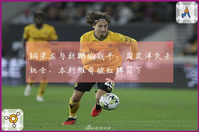 铜梁龙与新鹏城战平，周定洋失去机会，本科维奇被红牌罚下