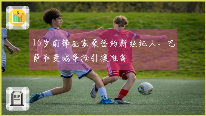 16岁前锋孔塞桑签约新经纪人，巴萨和曼城争抢引援准备