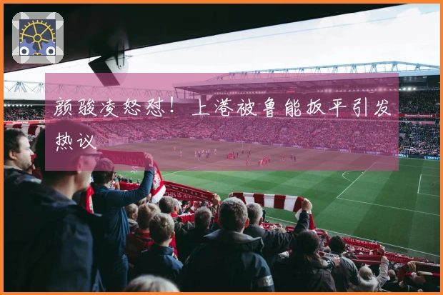 颜骏凌怒怼！上港被鲁能扳平引发热议