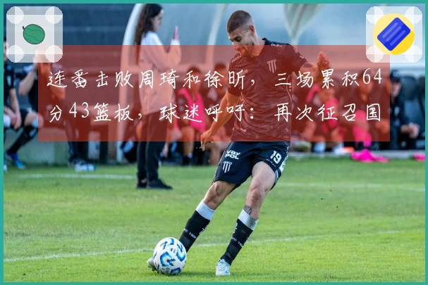 连番击败周琦和徐昕，三场累积64分43篮板，球迷呼吁：再次征召国手