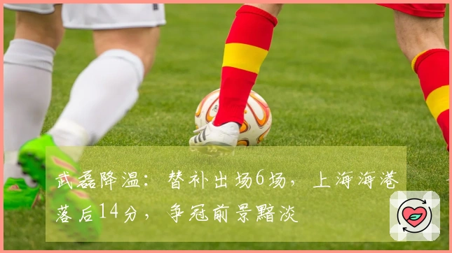 武磊降温：替补出场6场，上海海港落后14分，争冠前景黯淡