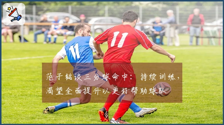 范子铭谈三分球命中：持续训练，渴望全面提升以更好帮助球队