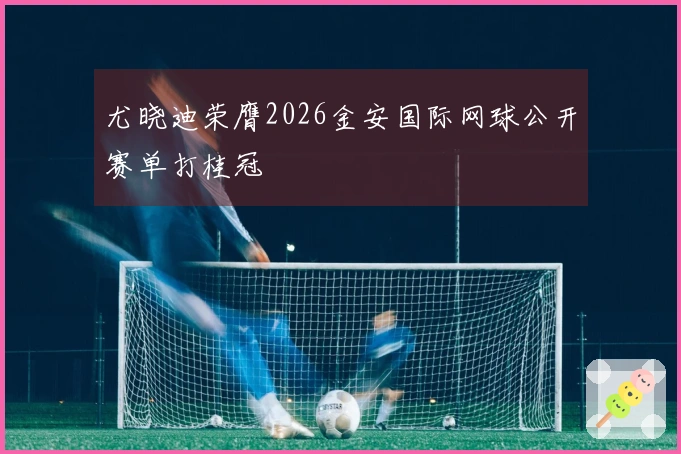 尤晓迪荣膺2026金安国际网球公开赛单打桂冠