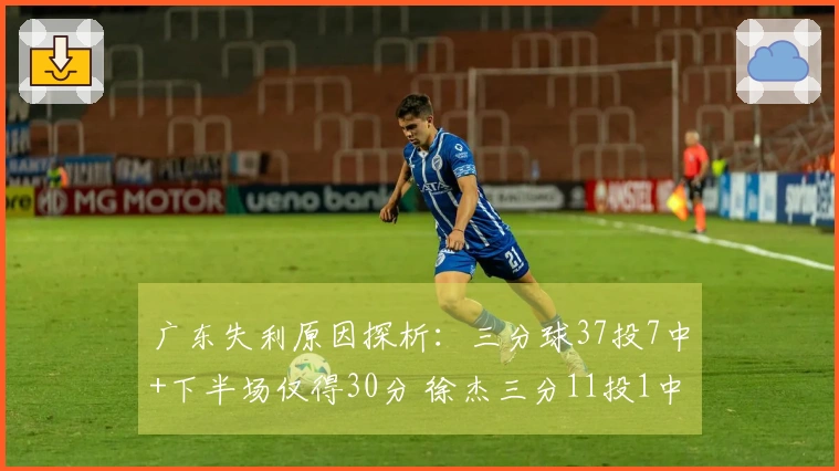 广东失利原因探析：三分球37投7中+下半场仅得30分 徐杰三分11投1中状态低迷